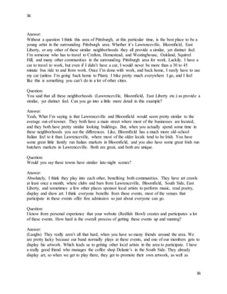 36
36
Answer:
Without a question I think this area of Pittsburgh, at this particular time, is the best place to be a
young artist in the surrounding Pittsburgh area. Whether it’s Lawrenceville, Bloomfield, East
Liberty, or any other of these similar neighborhoods they all provide a similar, yet distinct feel.
I’m someone who has to travel to Crafton, Homestead, and Westinghouse, Oakland, Squirrel
Hill, and many other communities in the surrounding Pittsburgh area for work. Luckily, I have a
car to travel to work, but even if I didn’t have a car, I would never be more than a 30 to 45
minute bus ride to and from work. Once I’m done with work, and back home, I rarely have to use
my car (unless I’m going back home to Plum). I bike pretty much everywhere I go, and I feel
like this is something you can’t do in a lot of other cities.
Question:
You said that all these neighborhoods (Lawrenceville, Bloomfield, East Liberty etc.) as provide a
similar, yet distinct feel. Can you go into a little more detail in this example?
Answer:
Yeah, What I’m saying is that Lawrenceville and Bloomfield would seem pretty similar to the
average out-of-towner. They both have a main street where most of the businesses are located,
and they both have pretty similar looking buildings. But, when you actually spend some time in
these neighborhoods you see the differences. Like, Bloomfield has a much more old-school
Italian feel to it than Lawrenceville, where most of the older locals tend to be Irish. You have
some great little family run Italian markets in Bloomfield, and you also have some great Irish run
butchers markets in Lawrenceville. Both are great, and both are unique.
Question:
Would you say these towns have similar late-night scenes?
Answer:
Absolutely, I think they play into each other, benefiting both communities. They have art crawls
at least once a month, where clubs and bars from Lawrenceville, Bloomfield, South Side, East
Liberty, and sometimes a few other places sponsor local artists to perform music, read poetry,
display and show art. I think everyone benefits from these events, most of the venues that
participate in these events offer free admission so just about everyone can go.
Question:
I know from personal experience that your website (Redfish Bowl) creates and participates a lot
of these events. How hard is the overall process of getting these events up and running?
Answer:
(Laughs) They really aren’t all that hard, when you have so many friends around the area. We
are pretty lucky because our band normally plays at these events, and one of our members gets to
display his artwork. Which leads us to getting other local artists in the area to participate. I have
a really good friend who manages the coffee shop Delanie’s in the South Side. They already
display art, so when we get to play there, they get to promote their own artwork, as well as
 