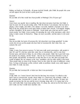 37
37
helping our band out. So basically, all groups involved benefit, plus I think the people who come
out and support this local art have a pretty good time.
Question:
Do you think all of this would have been possible in Pittsburgh 20 to 30 years ago?
Answer:
I don’t know any specific facts or anything like that about rent prices back then, but I think it
must be easier now for up and coming artists. With the internet I can announce that my band is
playing a show tonight, and within a few minutes I can invite hundreds of people to our show.
Back in the day, people had to work much harder to market their artwork. I can imagine hanging
up flyers throughout all the streets in Pittsburgh. Social media gets a bad rap, and for a good
reason mostly, but I think it does wonders for spreading the voice of the uncommon artist, who’s
trying to make a name for themselves. Things are more accessible, and that makes it a lot easier
for me.
Question:
How do you think the locals of Lawrenceville feel about their town being gentrified? In other
words, how do you see the people who have lived in Lawrenceville their entire lives, see
someone like you?
Answer:
I think it varies from person to person. I’ve had some really good conversations with people in
their 60’s and 70’s who have spent their entire lives in Lawrenceville, and I’ve also been
frowned upon, and looked at funny by a lot of these same people. I think that it goes both ways,
for people in my category, and the “locals”. Like for me, I’ve never been obnoxious to any of
these people, and generally am interested in what they have to say. But, there are people who
would be lumped into my category as the “new” population who are really snobby to the locals.
These people make no sense to me, because I have no clue where the sense of entitlement comes
from. As long as both groups act like civilized adults no problems should every really happen. I
don’t think it’s really any issue.
Question:
Do you think that Lawrenceville is better now than it was previously?
Answer:
I really think it is. I mean I haven’t lived here for that long, but everyone I’ve talked to who
hasn’t been to Lawrenceville recently always thinks it’s a dead town, full of drunks. I think at
this particular time, Lawrenceville is as alive as it’s ever been, and it’s thriving. So many new
people are moving into the area, and the town is booming along with it. It’s a great time to be
here, and I really think it just keeps getting better. It’s cheap, fun, and not too far from home, so I
don’t really see why I would move anywhere else.
 
