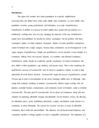 3
3
Introduction
This paper will examine how urban populations in a specific neighborhood
(Lawrenceville) has shifted from a blue collar middle class community, to a new middle class
population of artists, young professionals and bohemians, as a result of gentrification.
Gentrification is defined as a process by which middle-class people take up residence in a
traditionally working-class area of a city, changing the character of the area. Gentrification
studies have been published for decades by various sociologists, but the problem with these
sociological studies is in their empirical viewpoints. Studies of certain gentrified communities
cannot be lumped into a single category, because these communities are not homogeneous to the
vague category of gentrification. Simply put, gentrification can be classified as any example of a
community shifting from a low-income majority, to a wealthier and educated community.
Gentrification studies should be a culturally specific examination of certain communities that
have shifted in their population’s age, ethnicity, and income levels. That is why examining the
gentrification process of Lawrenceville must be done in a qualitative manner, in order to fully
understand all of the factors involved. Lawrenceville began the process of gentrification around
20 years ago in order to accommodate for the newly emerging middle-class in Pittsburgh. After
seeing their residence declining in numbers, Lawrenceville officials began working with city
planners, potential business entrepreneurs, and community locals to formulate a plan to revitalize
Lawrenceville. The main goal for Lawrenceville was to attract new businesses along with new
residents by marketing affordable housing and affordable rent for business owners. By allowing
for affordable prices, newly establishing individuals, couples, and families could relocate to a
community in urban Pittsburgh. The concern for everyone was how to create an affordable
community that is both safe and profitable. This dilemma was all based around businesses and
community members working together to create a compatible environment. The adaptation of a
 