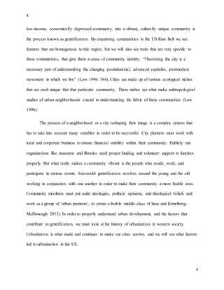 4
4
low-income, economically depressed community, into a vibrant, culturally unique community is
the process known as gentrification. By examining communities in the US Rust Belt we see
features that are homogenous to this region, but we will also see traits that are very specific to
these communities, that give them a sense of community identity. “Theorizing the city is a
necessary part of understanding the changing postindustrial, advanced capitalist, postmodern
movement in which we live” (Low 1996: 384). Cities are made up of various ecological niches
that are each unique that that particular community. These niches are what make anthropological
studies of urban neighborhoods crucial to understanding the fabric of these communities (Low
1996).
The process of a neighborhood or a city reshaping their image is a complex system that
has to take into account many variables in order to be successful. City planners must work with
local and corporate business to ensure financial stability within their community. Publicly run
organizations like museums and libraries need proper funding and volunteer support to function
properly. But what really makes a community vibrant is the people who reside, work, and
participate in various events. Successful gentrification revolves around the young and the old
working in conjunction with one another in order to make their community a more livable area.
Community members must put aside ideologies, political opinions, and theological beliefs and
work as a group of ‘urban pioneers’, to create a livable middle-class (Chase and Kimelberg-
McDonough 2013). In order to properly understand urban development, and the factors that
contribute to gentrification, we must look at the history of urbanization in western society.
Urbanization is what made and continues to make our cities survive, and we will see what factors
led to urbanization in the US.
 