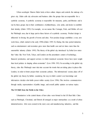 5
5
Urban sociologist Sharon Zukin looks at how culture shapes and controls the makeup of a
given city. Zukin calls city advocates and business elites the groups that are responsible for a
symbolic economy. A symbolic economy is responsible for museums, parks, and libraries and is
run by these groups due to their combination of philanthropy, civic pride, and desire to establish
their identity (Zukin 1995). For example, we see names like Carnegie, Frick, and Mellon all over
the Pittsburgh area, due in large part to these factors of a symbolic economy. Product design is
influential in forcing the growth of towns and cities. New product design establishes a vast, new
work force, which started in the early 1990s (Zukin 1995: 8). During this time period industries
such as entertainment and recreation grew more than health care and six times more than the
automobile industry (Zukin 1995). The theory of the global city introduced by Setha Low states
that “cities like New York, Tokyo, and London are the preeminent centers of technology,
financial production, and support services in which translocal economic forces have more weight
than local policies in shaping urban economies” (Low 1996: 393). So according to the global city
theory, cities like Pittsburgh must take into account the trends that are taking place in places like
London, in order to better project their economic policies. The informational society plays off of
the global city theory by further examining the way in which control over knowledge and
information decides who holds power within society (Low 1996). This involves communication
through media, representation of public image, and overall public opinion on various topics.
The US Shift from the Fields to the Cities
Urbanization is the central theme of how cities were formed in the US Rust Belt. Cities
such as Pittsburgh, Cleveland, and Detroit all emerged as major metropolises as a result of urban
industrialization. Jobs were created in the steel, coal, and manufacturing industries, and this
 