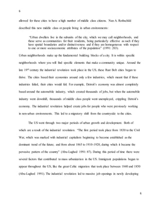 6
6
allowed for these cities to have a high number of middle class citizens. Nan A. Rothschild
described this new middle class or people living in urban environments:
“Urban dwellers live in the subunits of the city, which we may call neighborhoods, and
these serve as communities for their residents, being particularly effective as such if they
have spatial boundaries and/or distinctiveness and if they are homogeneous with respect
to one or more socioeconomic attributes of the population” (1991: 203).
Urban neighborhoods make up the fundamental building blocks of a city. It is within specific
neighborhoods where you will find specific elements that make a community unique. Around the
late 19th century the industrial revolution took place in the US, these Rust Belt cities began to
thrive. The cities based their economies around only a few industries, which meant that if these
industries failed, their cities would fail. For example, Detroit’s economy was almost completely
based around the automobile industry, which created thousands of jobs, but when the automobile
industry went downhill, thousands of middle class people went unemployed, crippling Detroit’s
economy. The industrial revolution helped create jobs for people who were previously working
in non-urban environments. This led to a migratory shift from the countryside to the cities.
The US went through two major periods of urban growth and development. Both of
which are a result of the industrial revolution. “The first period took place from 1830 to the Civil
War, which was marked with industrial capitalism beginning to become established as the
dominant trend of the future; and from about 1865 to 1910-1920, during which it became the
pervasive pattern of the country” (Abu-Lughod 1991: 87). During this period of time there were
several factors that contributed to mass urbanization in the US. Immigrant populations began to
appear throughout the US, like the great Celtic migration that took place between 1840 and 1850
(Abu-Lughod 1991). The industrial revolution led to massive job openings in newly developing
 