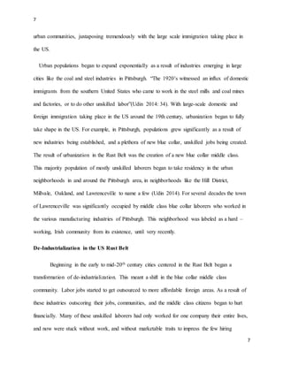 7
7
urban communities, juxtaposing tremendously with the large scale immigration taking place in
the US.
Urban populations began to expand exponentially as a result of industries emerging in large
cities like the coal and steel industries in Pittsburgh. “The 1920’s witnessed an influx of domestic
immigrants from the southern United States who came to work in the steel mills and coal mines
and factories, or to do other unskilled labor”(Udin 2014: 34). With large-scale domestic and
foreign immigration taking place in the US around the 19th century, urbanization began to fully
take shape in the US. For example, in Pittsburgh, populations grew significantly as a result of
new industries being established, and a plethora of new blue collar, unskilled jobs being created.
The result of urbanization in the Rust Belt was the creation of a new blue collar middle class.
This majority population of mostly unskilled laborers began to take residency in the urban
neighborhoods in and around the Pittsburgh area, in neighborhoods like the Hill District,
Millvale, Oakland, and Lawrenceville to name a few (Udin 2014). For several decades the town
of Lawrenceville was significantly occupied by middle class blue collar laborers who worked in
the various manufacturing industries of Pittsburgh. This neighborhood was labeled as a hard –
working, Irish community from its existence, until very recently.
De-Industrialization in the US Rust Belt
Beginning in the early to mid-20th century cities centered in the Rust Belt began a
transformation of de-industrialization. This meant a shift in the blue collar middle class
community. Labor jobs started to get outsourced to more affordable foreign areas. As a result of
these industries outscoring their jobs, communities, and the middle class citizens began to hurt
financially. Many of these unskilled laborers had only worked for one company their entire lives,
and now were stuck without work, and without marketable traits to impress the few hiring
 