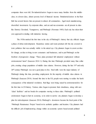 8
8
companies there were left. De-industrialization began to move many families from the middle-
class, to a lower-class, almost poverty level of financial income. Deindustrialization in the Rust
Belt has several factors that are present in almost all communities. Aged stock manufacturing,
diversified investments by corporate elites, and cut and run economics are all present in cities
like Detroit, Cleveland, Youngstown, and Pittsburgh (Newman 1985). Each city has taken their
own approach to dealing with industries leaving.
The 1930s marked the first time in the city of Pittsburgh’s history that city officials began
a phase of urban redevelopment. Hazardous smoke and waste products left the city covered in
toxic pollution that was actually visible to the naked eye. City planners began to create an idea
for change, an idea to bring in new consumers and businesses, and to put Pittsburgh on the
forefront of progressive change. “These plans promised full industrial employment without
environmental harm” (Isaacson 2014: 1). During this time Pittsburgh provided many blue collar
jobs, creating a large population of middle class citizens. However, during the late 19th and early
20th century Pittsburgh was not a good place to live. Steel mills were the major industry of
Pittsburgh during this time, providing employment for the majority of middle class citizens in
Pittsburgh (Isaacson 2014). Around this time in the US, people were starting to realize the harsh
consequences of the industrial revolution. Red flags were being raised by environmentalists for
the first time in US history. Various cities began to promote their cleanliness, along with new
‘clean’ facilities’ and tax breaks for companies moving to these cities. Pittsburgh’s polluted
environment began to hurt its economy, so in order to survive city planners began to develop a
plan for redevelopment (Isaacson 2014). Pittsburgh’s downtown became the focal point of the
‘Pittsburgh Renaissance Project’ based on its aesthetic qualities and location. City planners had
the difficult job of implementing change within an economic system based around polluted
 