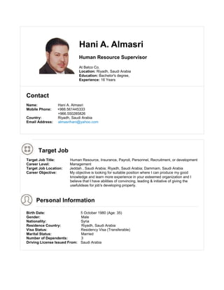 Hani A. Almasri
Human Resource Supervisor
At Batco Co.
Location: Riyadh, Saudi Arabia
Education: Bachelor's degree,
Experience: 16 Years
Contact
Name: Hani A. Almasri
Mobile Phone: +966.561445333
+966.550285826
Country: Riyadh, Saudi Arabia
Email Address: almasrihani@yahoo.com
Target Job
Target Job Title: Human Resource, Insurance, Payroll, Personnel, Recruitment, or development
Career Level: Management
Target Job Location: Jeddah , Saudi Arabia; Riyadh, Saudi Arabia; Dammam, Saudi Arabia
Career Objective: My objective is looking for suitable position where I can produce my good
knowledge and learn more experience in your esteemed organization and I
believe that I have abilities of convincing, leading & initiative of giving the
usefulideas for job's developing properly.
Personal Information
Birth Date: 5 October 1980 (Age: 35)
Gender: Male
Nationality: Syria
Residence Country: Riyadh, Saudi Arabia
Visa Status: Residency Visa (Transferable)
Marital Status: Married
Number of Dependents: 3
Driving License Issued From: Saudi Arabia
 