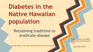 Diabetes in the
Native Hawaiian
population
Reclaiming traditions to
eradicate disease
By Nina Sayles, Liban Aden, Emmanuel Essien, Kevin Trotman
Food, Lifestyle, and Health
Justice Brandeis Semester
2015
July 24th, 2015
 