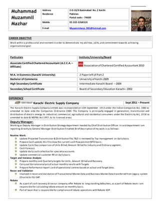 CAREER OBJECTIVE
Work within a professional environmentin order to demonstrate my abilities ,skills,and commitment towards achieving
organizational goal.
Particulars Institute/University/Board
Associate CertifiedCharteredAccountant (A.C.C.A.–
Affiliate) Associationof CharteredCertifiedAccountant 2010
M.A. in Econmics (Karachi University) 2 Paperleftof Part 2
Bachelor of Commerce University of Karchi 2009
High Secondary Certificate Intermediate Karachi Board – 2004
Secondary School Certificate Board of Secondary Education Karachi– 2002
EXPERIENCE
Karachi Electric Supply Company Sept 2011 – Present
The Karachi Electric Supply Company Limited was incorporated on 13th September 1913 under the Indian Companies Act, 1882 as
amended to date vide the Companies Ordinance 1984. The Company is principally engaged in generation, transmission and
distribution of electric energy to industrial, commercial, agricultural and residential consumers under the Electricity Act, 19 10 as
amended to date & NEPRA Act 1997, to its licensed areas.
Deputy Manager:
Workingas Deputy Manager in Distribution Strategy department headed by Chief Distribution Officer.In said departmentI am
reporting directly to General Manager Distribution Finance.Brief description of my work is as follows:
Routine Work:
Update Projected Transmission & Distribution file,T&D is reviewed by Top management on daily basis.
Prepare Cash update, this fileshow the current cash flowposition MTD basis.
Update Cycle Day comparison of Units Billed,Amount Billed for Industry and Ordinary segment..
Cash Forecast.
Update daily cash collection for specialiseaccounts.
Update commercial customer RR on daily basis.
Target and Variance Analysis:
Prepare monthly and Quarterly targets for Units, Amount Billed and Recovery.
Carry out Varianceanalysisof actual monthly results with Targets
Prepare Performance report card of operational centres based on actual and Target data .
Recon and Validation
Involved in recon and Validation of Transactional Master Data and Business Master Data transferred from Legacy system
(Oracle) to ISU-SAP.
Rebate
As a part of cash recovery driveour company offer Rebate to longstanding defaulters,as a part of Rebate team I am
responsiblefor calculatingrebateamount on monthly basis.
Partof team that is responsiblefor complianceof rebate operations with Rebate SOP.
Muhammad
Muzammil
Mazhar
Address
Residence
2-D-16/4 Nazimabad No. 2 Karchi
Pakistan.
Postal code:- 74600
Mobile 92-332-2268319
E-mail Muzammilacca_985@hotmail.com
 