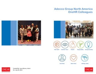 zs
Adecco Group North America
OneHR Colleagues
Team Spirit Customer Focus Passion Responsibility Entrepreneurship
Cool Head Warm Heart Working Hands
Created By: Laura Barros, Intern
On: July 29, 2015
 