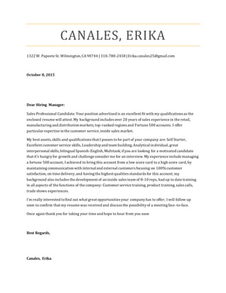 CANALES, ERIKA
1322 W. Papeete St. Wilmington, CA 90744 | 310-780-2458 |Erika.canales25@gmail.com
October 8, 2015
Dear Hiring Manager:
Sales Professional Candidate. Your position advertised is an excellent fit with my qualificationsas the
enclosed resume will attest. My background includesover 20 years of sales experience in the retail,
manufacturingand distribution markets,top-ranked regionsand Fortune 500 accounts. I offer
particular expertise in the customer service, inside sales market.
My best assets,skills and qualifications that I posses to be part of your company are: Self Starter,
Excellent customer service skills, Leadership and team building, Analytical individual, great
interpersonal skills,bilingual Spanish-English, Multitask; ifyou are looking for a motivated candidate
that it’s hungryfor growth and challenge consider me for an interview. My experience include managing
a fortune 500 account, I achieved to bringthis account from a low score card to a high score card, by
maintainingcommunication with internal and external customersfocusing on 100%customer
satisfaction, on time delivery, and havingthe highest qualitiesstandardsfor this account; my
background also includes the development of an inside sales team of 8-10 reps, had up to date training
in all aspects of the functions of the company: Customer service training, product training, salescalls,
trade shows experiences.
I’m really interested tofind out what great opportunitiesyour companyhas to offer; I will follow up
soon to confirm that my resume was received and discussthe possibilityof a meetingface-to-face.
Once again thank you for taking your time and hope to hear from you soon
Best Regards,
Canales, Erika
 