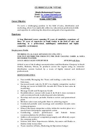 CURRICULUM VITAE
Shaik.Mohammed.Younus
Email: sk_younus@hotmail.com
E mail : abuarham99@gmail.com
Mobile: 0501770086
Career Objective
To seek a challenging position in the field of sales, distribution and
marketing, where I can optimally utilize my educational, professional skills
and expertise in achieving the objectives and goals of an organization.
Experience
A long illustrated career spanning 25 years of cumulative experience of
those 19 years of experience in Saudi Arabia in the field of sales and
marketing, in a professional, multilingual, multicultural and highly
competitive environment.
Employment Profile
WORKING IN: AL-SALE ADVANCE CO LTD.( STC )
FOR TOP DISTRIBUTER FROM STC PRE PAID CALLING CARDS. & SAWA
RECHARGE WACHER.
AS AN AREA SALES SUPERVISOR APR-2008–till Date
Al-Sale is one of the leading communications and Distribution Company in Saudi
Arabia, Bahrain, Oman, its products across the region using an extensive
distribution system backed by a team of highly trained and dedicated
professionals.
RESPONSIBILITIES:
 Successfully Managing the Team and leading a sales force of 6
Salesman,
 Increased yearly sales by 15-20 % in a highly competitive market
during my career in SALE CO. Awards for 2 Time in best sales &
marketing.
 Manage Credit and Temporary Credit
 Establish direct contact with major A & B & C class customers
and recommend trade marketing and sales initiative
 Develop and execute periodic business review and promotional
plans
 Motivate sales team and guide them in achieving targets
 Conducted periodic sales meetings and contribute towards sales
training programs
 Observe & report competitor activity within the market place on a
timely basis and propose appropriate action
 Conducting annual performance and Submit bonus
recommendations for all direct reports
 Address all customers’ complaints promptly and efficiently as per
the company policy
 Liaison with other departments Admin, Accounts and Banks to
finalize daily transactions
 Team member of Sales, Marketing & Operations budget
 