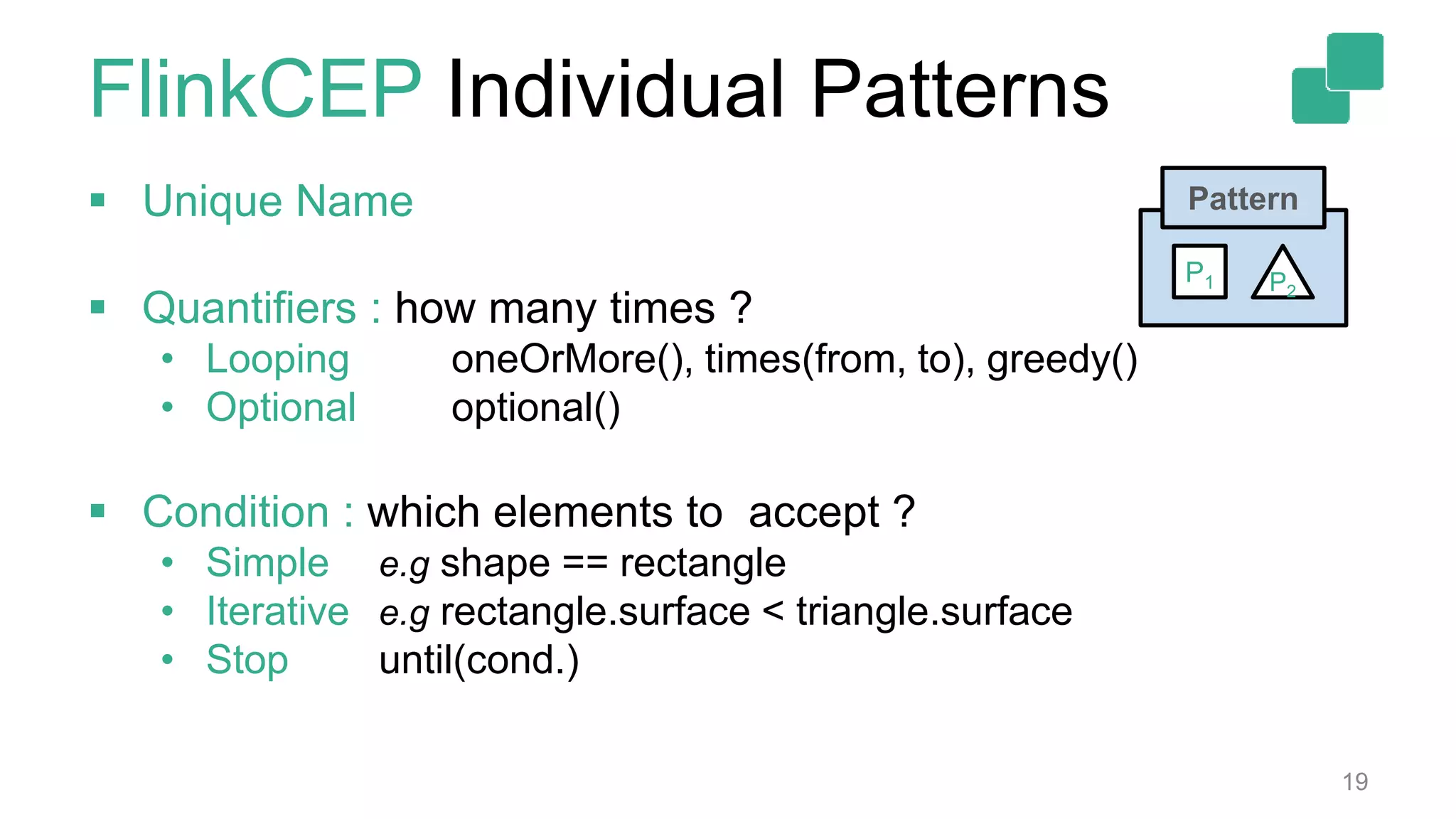 FlinkCEP Individual Patterns
 Unique Name
 Quantifiers : how many times ?
• Looping oneOrMore(), times(from, to), greedy()
• Optional optional()
 Condition : which elements to accept ?
• Simple e.g shape == rectangle
• Iterative e.g rectangle.surface < triangle.surface
• Stop until(cond.)
19
Pattern
P2
P1
 