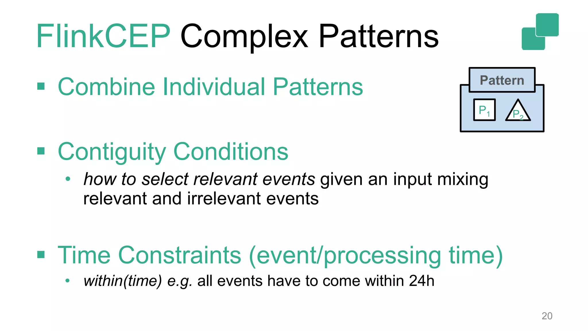 FlinkCEP Complex Patterns
 Combine Individual Patterns
 Contiguity Conditions
• how to select relevant events given an input mixing
relevant and irrelevant events
 Time Constraints (event/processing time)
• within(time) e.g. all events have to come within 24h
20
Pattern
P2
P1
 