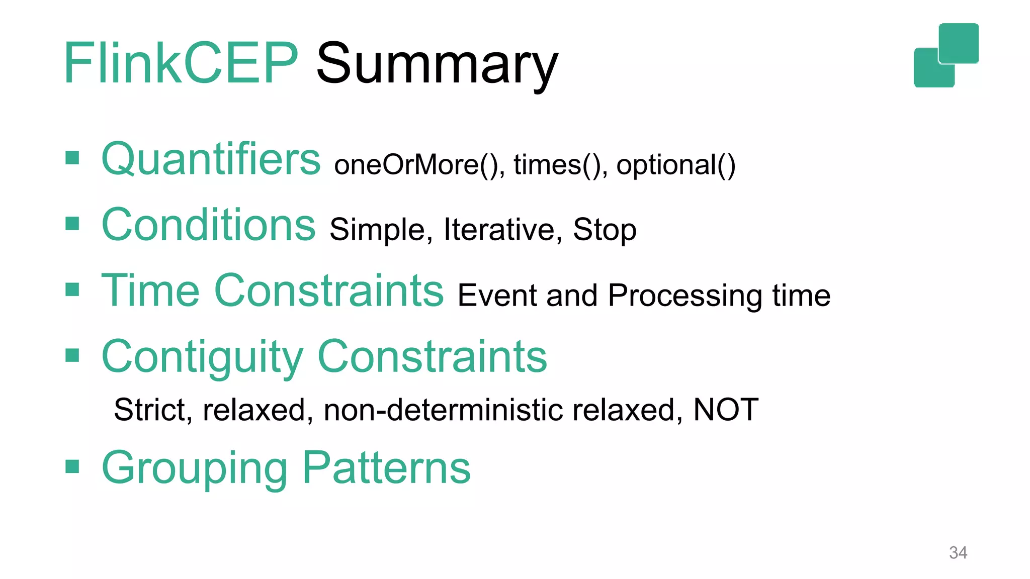 FlinkCEP Summary
34
 Quantifiers oneOrMore(), times(), optional()
 Conditions Simple, Iterative, Stop
 Time Constraints Event and Processing time
 Contiguity Constraints
Strict, relaxed, non-deterministic relaxed, NOT
 Grouping Patterns
 