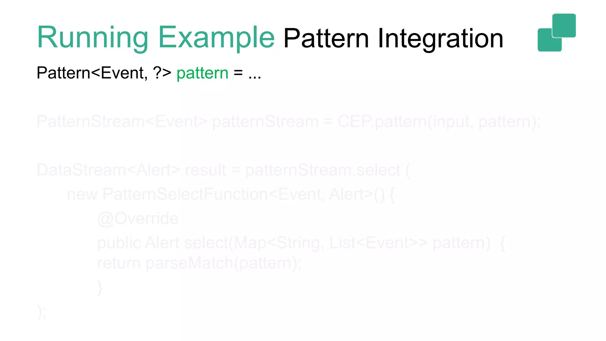 Running Example Pattern Integration
Pattern<Event, ?> pattern = ...
PatternStream<Event> patternStream = CEP.pattern(input, pattern);
DataStream<Alert> result = patternStream.select (
new PatternSelectFunction<Event, Alert>() {
@Override
public Alert select(Map<String, List<Event>> pattern) {
return parseMatch(pattern);
}
);
 