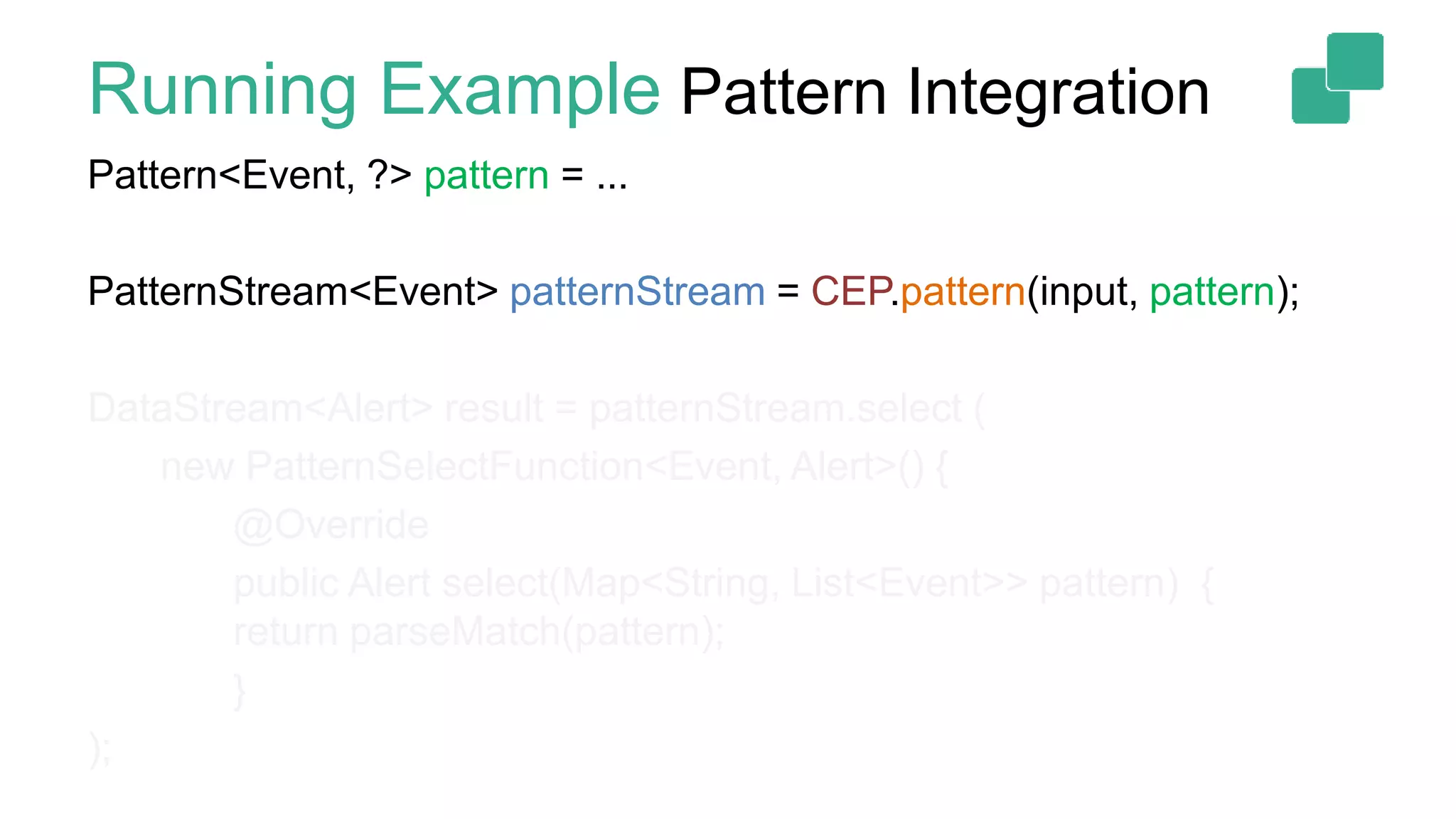 Running Example Pattern Integration
Pattern<Event, ?> pattern = ...
PatternStream<Event> patternStream = CEP.pattern(input, pattern);
DataStream<Alert> result = patternStream.select (
new PatternSelectFunction<Event, Alert>() {
@Override
public Alert select(Map<String, List<Event>> pattern) {
return parseMatch(pattern);
}
);
 
