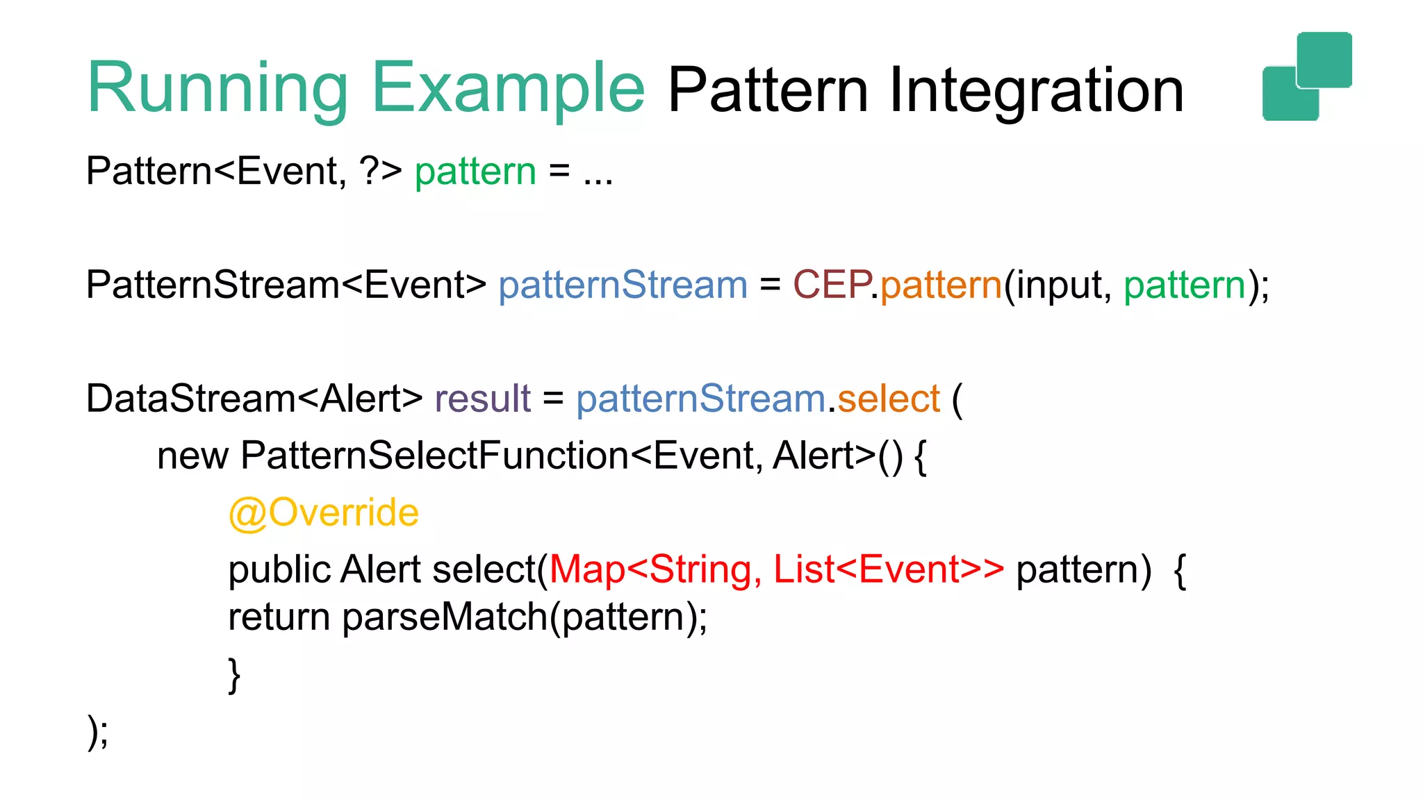 Running Example Pattern Integration
Pattern<Event, ?> pattern = ...
PatternStream<Event> patternStream = CEP.pattern(input, pattern);
DataStream<Alert> result = patternStream.select (
new PatternSelectFunction<Event, Alert>() {
@Override
public Alert select(Map<String, List<Event>> pattern) {
return parseMatch(pattern);
}
);
 