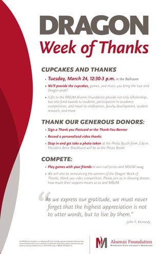 DRAGON
Week of Thanks
The MSUMAlumni Foundation is an independent 501 (c)(3) charitable organization dedicated to Minnesota State
University Moorhead and its alumni and friends.This information will be made available in alternate format upon
request by contacting Disability Services at 218.477.4318 (voice) or 1.800.627.3529 (MRS/TTY).
CUPCAKES AND THANKS
• 	Tuesday, March 24, 12:30-3 p.m. in the Ballroom
• 	We’ll provide the cupcakes, games, and music you bring the love and
Dragon pride!
• 	Gifts to the MSUM Alumni Foundation provide not only scholarships,
but also fund awards to students, participation in academic
competitions, and travel to conferences, faculty development, student
research, and more.
THANK OUR GENEROUS DONORS:
• 	Sign a Thank you Postcard or the Thank-You-Banner
• 	Record a personalized video thanks
• 	Stop in and get take a photo taken at the Photo Booth from 2-3p.m.
President Anne Blackhurst will be at the Photo Booth
COMPETE:
• 	Play games with your friends to win cool prizes and MSUM swag
• 	We will also be announcing the winners of the Dragon Week of
Thanks, thank you video competition. Please join us in showing donors
how much their support means to us and MSUM.
As we express our gratitude, we must never
forget that the highest appreciation is not
to utter words, but to live by them.”
- John F. Kennedy
 