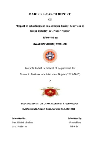 MAJOR RESEARCH REPORT
ON
“Impact of advertisement on consumer buying behaviour in
laptop industry in Gwalior region”
Submitted to:
JIWAJI UNIVERSITY, GWALIOR
Towards Partial Fulfilment of Requirement for
Master in Business Administration Degree (2013-2015)
IN
MAHARAJA INSTITUTEOF MANAGEMENT&TECHNOLOGY
(Maharajpura,Airport Road, Gwalior (M.P.)474020)
SubmittedTo: SubmittedBy:
Mrs. Shaifali chauhan Usman khan
Asst. Professor MBA IV
 