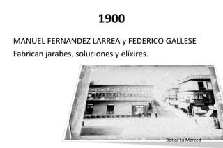 1900
Botica La Merced
MANUEL FERNANDEZ LARREA y FEDERICO GALLESE
Fabrican jarabes, soluciones y elíxires.
 