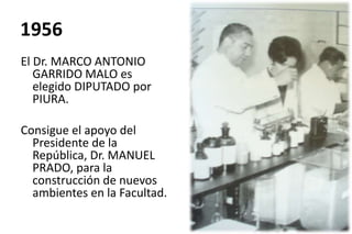 1956
El Dr. MARCO ANTONIO
GARRIDO MALO es
elegido DIPUTADO por
PIURA.
Consigue el apoyo del
Presidente de la
República, Dr. MANUEL
PRADO, para la
construcción de nuevos
ambientes en la Facultad.
 