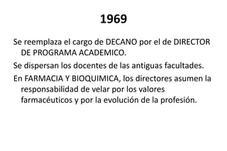 1969
Se reemplaza el cargo de DECANO por el de DIRECTOR
DE PROGRAMA ACADEMICO.
Se dispersan los docentes de las antiguas facultades.
En FARMACIA Y BIOQUIMICA, los directores asumen la
responsabilidad de velar por los valores
farmacéuticos y por la evolución de la profesión.
 