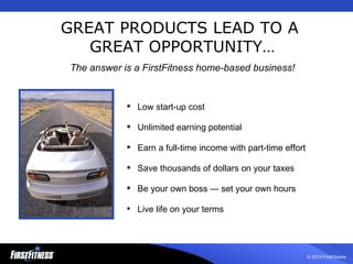 Low start-up cost Unlimited earning potential  Earn a full-time income with part-time effort Save thousands of dollars on your taxes  Be your own boss — set your own hours Live life on your terms GREAT PRODUCTS LEAD TO A  GREAT OPPORTUNITY… The answer is a FirstFitness home-based business! 