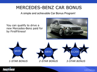 MERCEDES-BENZ CAR BONUS You can qualify to drive a new Mercedes-Benz paid for by FirstFitness! 1-STAR BONUS 2-STAR BONUS 3-STAR BONUS A simple and achievable Car Bonus Program! $600 $1200 $800 $600 