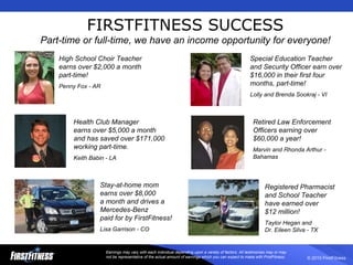 FIRSTFITNESS SUCCESS Part-time or full-time, we have an income opportunity for everyone! Earnings may vary with each individual depending upon a variety of factors. All testimonies may or may not be representative of the actual amount of earnings which you can expect to make with FirstFitness. Special Education Teacher and Security Officer earn over $16,000 in their first four months, part-time! Lolly and Brenda Sookraj - VI Registered Pharmacist and School Teacher  have earned over  $12 million! Taylor Hegan and  Dr. Eileen Silva - TX Health Club Manager  earns over $5,000 a month and has saved over $171,000 working part-time. Keith Babin - LA Stay-at-home mom  earns over $8,000  a month and drives a  Mercedes-Benz  paid for by FirstFitness! Lisa Garrison - CO Retired Law Enforcement Officers earning over $60,000 a year! Marvin and Rhonda Arthur - Bahamas High School Choir Teacher earns over $2,000 a month part-time! Penny Fox - AR 