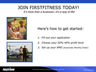 JOIN FIRSTFITNESS TODAY! * No minimum product requirement to become a Distributor Here’s how to get started: 1.  Fill out your application 2.  Choose your 20%-40% profit level 3.  Set up your AMO  (Automatic Monthly Order) It’s more than a business—it’s a way of life! 