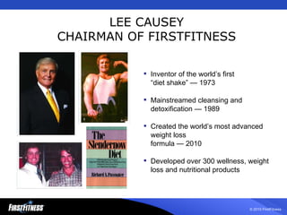 LEE CAUSEY CHAIRMAN OF FIRSTFITNESS Inventor of the world’s first  “diet shake” — 1973 Mainstreamed cleansing and detoxification — 1989  Created the world’s most advanced weight loss  formula — 2010 Developed over 300 wellness, weight loss and nutritional products 