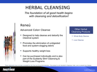 HERBAL CLEANSING Rene ú Advanced Colon Cleanse Designed to help cleanse and detoxify the intestinal system Promotes the elimination of undigested food and system-clogging debris Supports healthy weight loss Can be purchased individually and is also part of the Suddenly Slim! Cleansing & Weight Loss Programs Other Herbal Cleansing Products Whole Body Cleanse Liver Cleanse The foundation of all good health begins  with cleansing and detoxification! These statements have not been evaluated by the Food and Drug Administration. This product is not intended to diagnose, treat, cure or prevent any disease.   