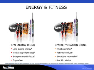 ENERGY & FITNESS SPN REHYDRATION DRINK Thirst quencher* Rehydration fuel* Electrolyte replenisher* Just 40 calories SPN ENERGY DRINK Long-lasting energy* Increases performance* Sharpens mental focus* Sugar-free These statements have not been evaluated by the Food and Drug Administration. This product is not intended to diagnose, treat, cure or prevent any disease.   
