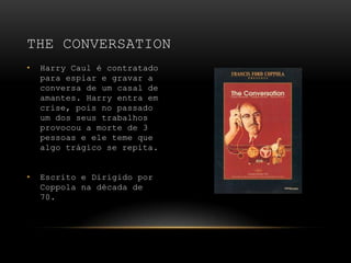 Harry Caul é contratado para espiar e gravar a conversa de um casal de amantes. Harry entra em crise, pois no passado um dos seus trabalhos provocou a morte de 3pessoas e ele teme que algo trágico se repita.Escrito e Dirigido por Coppola na década de 70.The conversation