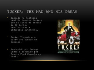 Baseado na história real de Preston Tucker, que no final da década de 40 tentou revolucionar a indústria automóvel.Tucker Torpedo é o carro dos sonhos de Coppola.Produzido por George Lucas e dirigido por Fancis Ford Coppola em 1988.Tucker: The Man and His Dream