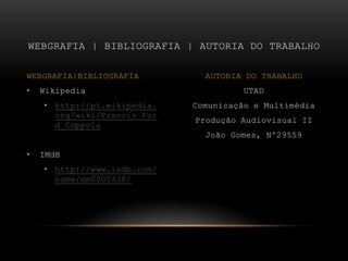 UTADComunicação e MultimédiaProdução Audiovisual IIJoão Gomes, Nº29559Wikipediahttp://pt.wikipedia.org/wiki/Francis_Ford_CoppolaIMdBhttp://www.imdb.com/name/nm0000338/Webgrafia | bibliografia | autoria do trabalhoWEBGRAFIA|BIBLIOGRAFIAAUTORIA DO TRABALHO