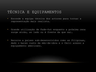 Técnica e equipAMENTOSEsconde a equipa técnica dos actores para tornar a representação mais realista.Grande utilização de Fade-Out enquanto a próxima cena surge atrás, ao lado ou à frente da que sai.Recorre a países sub-desenvolvidos como as Filipinas, dado o baixo custo da mão-de-obra e o fácil acesso a equipamento americano.