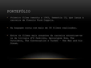 PortefólioPrimeiro filme remonta a 1963, Dementia 13, que lança a carreira de Francis Ford Coppola.Na bagagem conta com mais de 30 filmes realizados.Entre os filmes mais sonantes da carreira encontram-se os da trilogia d’O Padrinho, Apocalypse Now, The Outsiders, The Conversation e Tucker – The Man and his Dream.