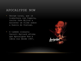 George Lucas, que já trabalhava com Coppola, incita John Milius a escrever um filme sobre a Guerra do Vietnam.O também cineasta Carroll Ballard afirma que Apocalypse Now é ideia sua desde 1967.Apocalypse Now