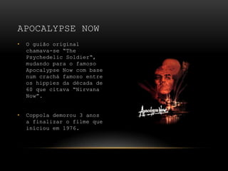 O guião original chamava-se “The Psychedelic Soldier“, mudando para o famoso Apocalypse Now com base num crachá famoso entre os hippies da década de 60 que citava “Nirvana Now”.Coppola demorou 3 anos a finalizar o filme que iníciou em 1976.Apocalypse Now