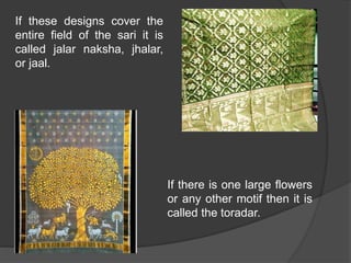 If these designs cover the
entire field of the sari it is
called jalar naksha, jhalar,
or jaal.
If there is one large flowers
or any other motif then it is
called the toradar.
 