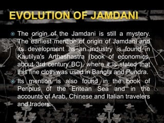  The origin of the Jamdani is still a mystery.
The earliest mention of origin of Jamdani and
its development as an industry is found in
Kautilya's Arthashastra (book of economics,
about 3rd century BC), where it is stated that
this fine cloth was used in Bangla and Pundra.
 Its mention is also found in the book of
Periplus of the Eritean Sea and in the
accounts of Arab, Chinese and Italian travelers
and traders.
 