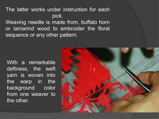 The latter works under instruction for each
pick.
Weaving needle is made from, buffalo horn
or tamarind wood to embroider the floral
sequence or any other pattern.
With a remarkable
deftness, the weft
yarn is woven into
the warp in the
background color
from one weaver to
the other.
 