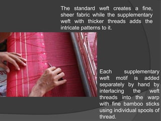 The standard weft creates a fine,
sheer fabric while the supplementary
weft with thicker threads adds the
intricate patterns to it.
Each supplementary
weft motif is added
separately by hand by
interlacing the weft
threads into the warp
with fine bamboo sticks
using individual spools of
thread.
 