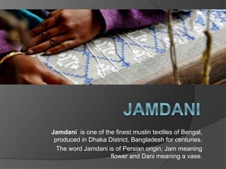 Jamdani is one of the finest muslin textiles of Bengal,
produced in Dhaka District, Bangladesh for centuries.
The word Jamdani is of Persian origin; Jam meaning
flower and Dani meaning a vase.
 
