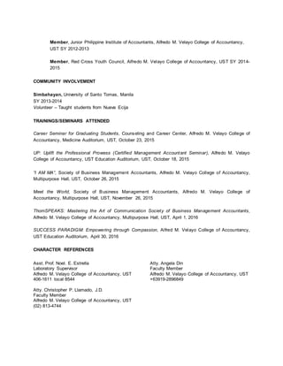 Member, Junior Philippine Institute of Accountants, Alfredo M. Velayo College of Accountancy,
UST SY 2012-2013
Member, Red Cross Youth Council, Alfredo M. Velayo College of Accountancy, UST SY 2014-
2015
COMMUNITY INVOLVEMENT
Simbahayan, University of Santo Tomas, Manila
SY 2013-2014
Volunteer – Taught students from Nueva Ecija
TRAININGS/SEMINARS ATTENDED
Career Seminar for Graduating Students, Counseling and Career Center, Alfredo M. Velayo College of
Accountancy, Medicine Auditorium, UST, October 23, 2015
UP: Uplift the Professional Prowess (Certified Management Accountant Seminar), Alfredo M. Velayo
College of Accountancy, UST Education Auditorium, UST, October 18, 2015
“I AM MA”, Society of Business Management Accountants, Alfredo M. Velayo College of Accountancy,
Multipurpose Hall, UST, October 26, 2015
Meet the World, Society of Business Management Accountants, Alfredo M. Velayo College of
Accountancy, Multipurpose Hall, UST, November 26, 2015
ThomSPEAKS: Mastering the Art of Communication Society of Business Management Accountants,
Alfredo M. Velayo College of Accountancy, Multipurpose Hall, UST, April 1, 2016
SUCCESS PARADIGM: Empowering through Compassion, Alfred M. Velayo College of Accountancy,
UST Education Auditorium, April 30, 2016
CHARACTER REFERENCES
Asst. Prof. Noel. E. Estrella
Laboratory Supervisor
Alfredo M. Velayo College of Accountancy, UST
406-1611 local 8544
Atty. Christopher P. Llamado, J.D.
Faculty Member
Alfredo M. Velayo College of Accountancy, UST
(02) 813-4744
Atty. Angela Din
Faculty Member
Alfredo M. Velayo College of Accountancy, UST
+63919-2896849
 