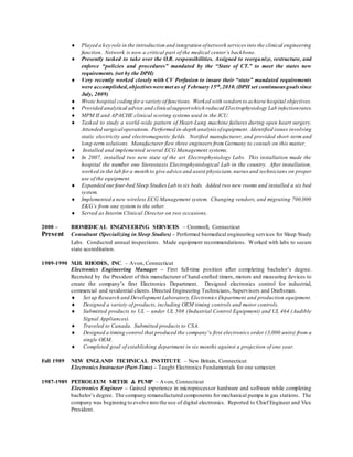  Played a key role in the introduction and integration ofnetwork services into the clinical engineering
function. Network is now a critical part of the medical center’s backbone.
 Presently tasked to take over the O.R. responsibilities. Assigned to reorganize, restructure, and
enforce “policies and procedures” mandated by the “State of CT.” to meet the states new
requirements. (set by the DPH)
 Very recently worked closely with CV Perfusion to insure their “state” mandated requirements
were accomplished,objectives were met as of February 15th,2010.(DPH set continuous goalssince
July, 2009)
 Wrote hospital coding fora variety of functions. Worked with vendors to achieve hospital objectives.
 Provided analytical advice and clinicalsupportwhich reduced Electrophysiology Lab infectionrates.
 MPM II and APACHE clinical scoring systems used in the ICU.
 Tasked to study a world-wide pattern of Heart-Lung machine failures during open heart surgery.
Attended surgicaloperations. Performed in-depth analysis ofequipment. Identified issues involving
static electricity and electromagnetic fields. Notified manufacturer, and provided short-term and
long-term solutions. Manufacturer flew three engineers from Germany to consult on this matter.
 Installed and implemented several ECG Management systems.
 In 2007, installed two new state of the art Electrophysiology Labs. This installation made the
hospital the number one Stereotaxis Electrophysiological Lab in the country. After installation,
worked in the lab for a month to give advice and assist physicians,nurses and technicians on proper
use of the equipment.
 Expanded ourfour-bed Sleep Studies Lab to six beds. Added two new rooms and installed a six bed
system.
 Implemented a new wireless ECG Management system. Changing vendors, and migrating 700,000
EKG’s from one system to the other.
 Served as Interim Clinical Director on two occasions.
2000 – BIOMEDICAL ENGINEERING SERVICES – Cromwell, Connecticut
Present Consultant (Specializing in Sleep Studies) – Performed biomedical engineering services for Sleep Study
Labs. Conducted annual inspections. Made equipment recommendations. Worked with labs to secure
state accreditation.
1989-1990 M.H. RHODES, INC. – Avon, Connecticut
Electronics Engineering Manager – First full-time position after completing bachelor’s degree.
Recruited by the President of this manufacturer of hand-crafted timers, motors and measuring devices to
create the company’s first Electronics Department. Designed electronics control for industrial,
commercial and residential clients. Directed Engineering Technicians, Supervisors and Draftsman.
 Set up Research and Development Laboratory,Electronics Department and production equipment.
 Designed a variety of products, including OEM timing controls and motor controls.
 Submitted products to UL – under UL 508 (Industrial Control Equipment) and UL 464 (Audible
Signal Appliances).
 Traveled to Canada. Submitted products to CSA.
 Designed a timing control that produced the company’s first electronics order (3,000 units) from a
single OEM.
 Completed goal of establishing department in six months against a projection of one year.
Fall 1989 NEW ENGLAND TECHNICAL INSTITUTE – New Britain, Connecticut
Electronics Instructor (Part-Time) – Taught Electronics Fundamentals for one semester.
1987-1989 PETROLEUM METER & PUMP – Avon, Connecticut
Electronics Engineer – Gained experience in microprocessor hardware and software while completing
bachelor’s degree. The company remanufactured components for mechanical pumps in gas stations. The
company was beginning to evolve into the use of digital electronics. Reported to Chief Engineer and Vice
President.
 