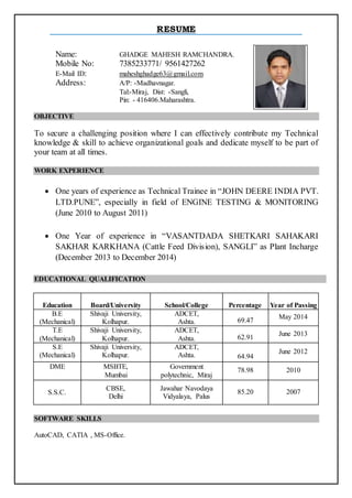 RESUME
Name: GHADGE MAHESH RAMCHANDRA.
Mobile No: 7385233771/ 9561427262
E-Mail ID: maheshghadge63@gmail.com
Address: A/P: -Madhavnagar.
Tal:-Miraj, Dist: -Sangli,
Pin: - 416406.Maharashtra.
OBJECTIVE
To secure a challenging position where I can effectively contribute my Technical
knowledge & skill to achieve organizational goals and dedicate myself to be part of
your team at all times.
WORK EXPERIENCE
 One years of experience as Technical Trainee in “JOHN DEERE INDIA PVT.
LTD.PUNE”, especially in field of ENGINE TESTING & MONITORING
(June 2010 to August 2011)
 One Year of experience in “VASANTDADA SHETKARI SAHAKARI
SAKHAR KARKHANA (Cattle Feed Division), SANGLI” as Plant Incharge
(December 2013 to December 2014)
EDUCATIONAL QUALIFICATION
Education Board/University School/College Percentage Year of Passing
B.E
(Mechanical)
Shivaji University,
Kolhapur.
ADCET,
Ashta. 69.47
May 2014
T.E
(Mechanical)
Shivaji University,
Kolhapur.
ADCET,
Ashta. 62.91
June 2013
S.E
(Mechanical)
Shivaji University,
Kolhapur.
ADCET,
Ashta. 64.94
June 2012
DME MSBTE,
Mumbai
Government
polytechnic, Miraj
78.98 2010
S.S.C.
CBSE,
Delhi
Jawahar Navodaya
Vidyalaya, Palus
85.20 2007
SOFTWARE SKILLS
AutoCAD, CATIA , MS-Office.
 