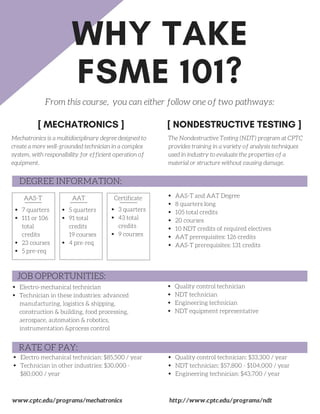 WHY TAKE
FSME 101?
[ MECHATRONICS ] [ NONDESTRUCTIVE TESTING ]
From this course, you can either follow one of two pathways:
DEGREE INFORMATION:
JOB OPPORTUNITIES:
RATE OF PAY:
Electro mechanical technician: $85,500 / year
Technician in other industries: $30,000 -
$80,000 / year
www.cptc.edu/programs/mechatronics
AAS-T AAT Certificate
Electro-mechanical technician
Technician in these industries: advanced
manufacturing, logistics & shipping,
construction & building, food processing,
aerospace, automation & robotics,
instrumentation &process control
3 quarters
43 total
credits
9 courses
5 quarters
91 total
credits
19 courses
4 pre-req
7 quarters
111 or 106
total
credits
23 courses
5 pre-req
AAS-T and AAT Degree
8 quarters long
105 total credits
20 courses
10 NDT credits of required electives
AAT prerequisites: 126 credits
AAS-T prerequisites: 131 credits
Mechatronics is a multidisciplinary degree designed to
create a more well-grounded technician in a complex
system, with responsibility for efficient operation of
equipment.
The Nondestructive Testing (NDT) program at CPTC
provides training in a variety of analysis techniques
used in industry to evaluate the properties of a
material or structure without causing damage.
Quality control technician
NDT technician
Engineering technician
NDT equipment representative
http://www.cptc.edu/programs/ndt
Quality control technician: $33,300 / year
NDT technician: $57,800 - $104,000 / year
Engineering technician: $43,700 / year
 