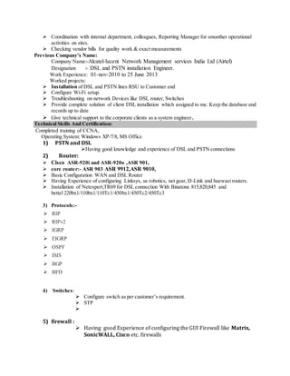  Coordination with internal department, colleagues, Reporting Manager for smoother operational
activities on sites.
 Checking vendor bills for quality work & exact measurements
Previous Company’s Name:
Company Name:-Alcatel-lucent Network Management services India Ltd (Airtel)
Designation :- DSL and PSTN installation Engineer.
Work Experience: 01-nov-2010 to 25 June 2013
Worked projects:
 Installation of DSL and PSTN lines RSU to Customer end
 Configure Wi-Fi setup.
 Troubleshooting on network Devices like DSL router, Switches
 Provide complete solution of client DSL installation which assigned to me. Keep the database and
records up to date
 Give technical support to the corporate clients as a system engineer.
Technical Skills And Certification:
Completed training of CCNA,
Operating System: Windows XP/7/8, MS Office
1) PSTN and DSL
Having good knowledge and experience of DSL and PSTN connections
2) Router:
 Cisco ASR-920i and ASR-920o ,ASR 901,
 core router:- ASR 903 ASR 9912,ASR 9010,
 Basic Configuration WAN and DSL Router
 Having Experience of configuring Linksys, us robotics, net gear, D-Link and huewaeirouters.
 Installation of Netexpert,TR69 for DSL connection With Binatone 815,820,845 and
bettel 220bx1/110bx1/110Tc1/450bx1/450Tc2/450Tc3
3) Protocols:-
 RIP
 RIPv2
 IGRP
 EIGRP
 OSPF
 ISIS
 BGP
 BFD
4) Switches:
 Configure switch as per customer’s requirement.
 STP

5) firewall :
 Having good Experience of configuring the GUI Firewall like Matrix,
SonicWALL, Cisco etc. firewalls
 