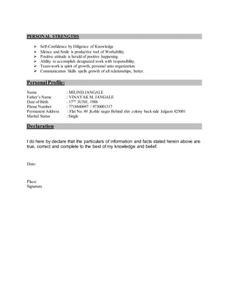 PERSONAL STRENGTHS
 Self-Confidence by Diligence of Knowledge
 Silence and Smile is productive tool of Workability.
 Positive attitude is herald of positive happening.
 Ability to accomplish designated work with responsibility.
 Team-work is spirit of growth, personal unto organization.
 Communication Skills spells growth of all relationships, better.
PersonalProfile:
Name : MILIND JANGALE
Father’s Name : VINAYAK M. JANGALE
Date of Birth : 17TH
JUNE. 1988
Phone Number : 7718840697 / 9730001317
Permanent Address : Flat No. 49 ,Kohle nagar Behind shiv colony back side Jalgaon 425001
Marital Status : Single
Declaration
I do here by declare that the particulars of information and facts stated herein above are
true, correct and complete to the best of my knowledge and belief.
Date:
Place:
Signature
 
